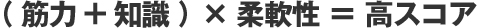 （ 筋力+知識 ）×柔軟性 ＝ 高スコア